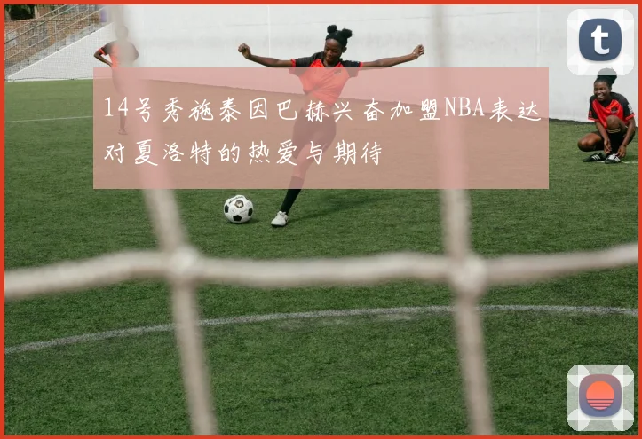 14号秀施泰因巴赫兴奋加盟NBA表达对夏洛特的热爱与期待
