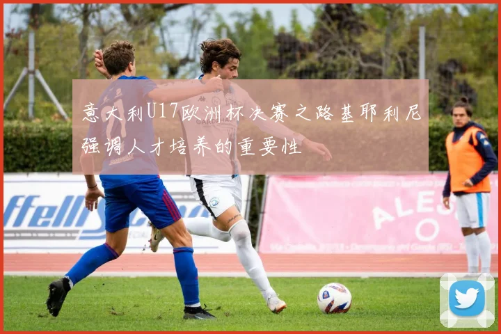 意大利U17欧洲杯决赛之路基耶利尼强调人才培养的重要性