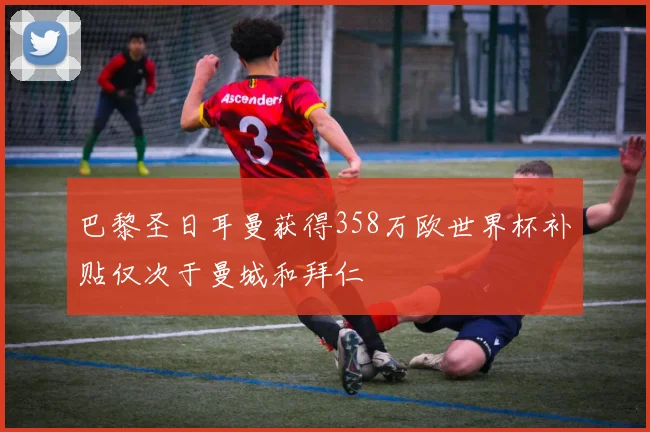 巴黎圣日耳曼获得358万欧世界杯补贴仅次于曼城和拜仁