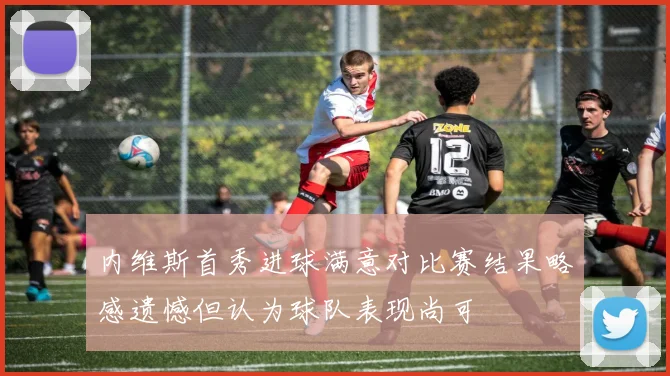 内维斯首秀进球满意对比赛结果略感遗憾但认为球队表现尚可