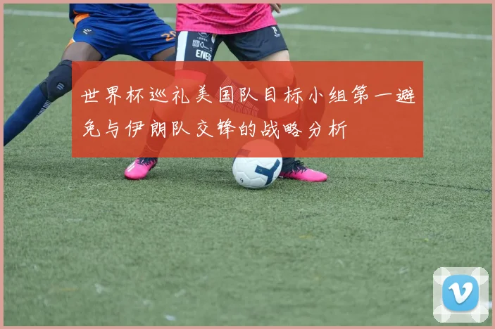 世界杯巡礼美国队目标小组第一避免与伊朗队交锋的战略分析