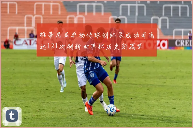 维蒂尼亚单场传球创纪录成功率高达121次刷新世界杯历史新篇章