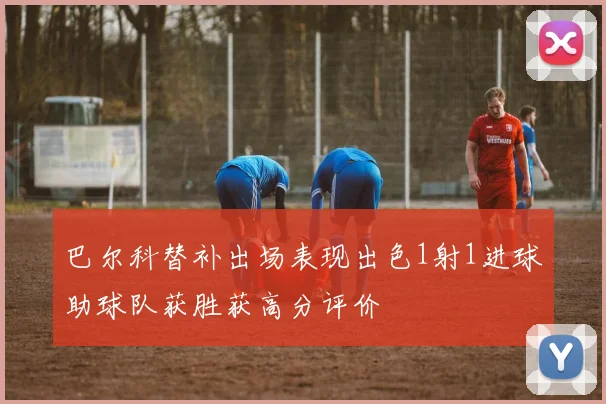 巴尔科替补出场表现出色1射1进球助球队获胜获高分评价